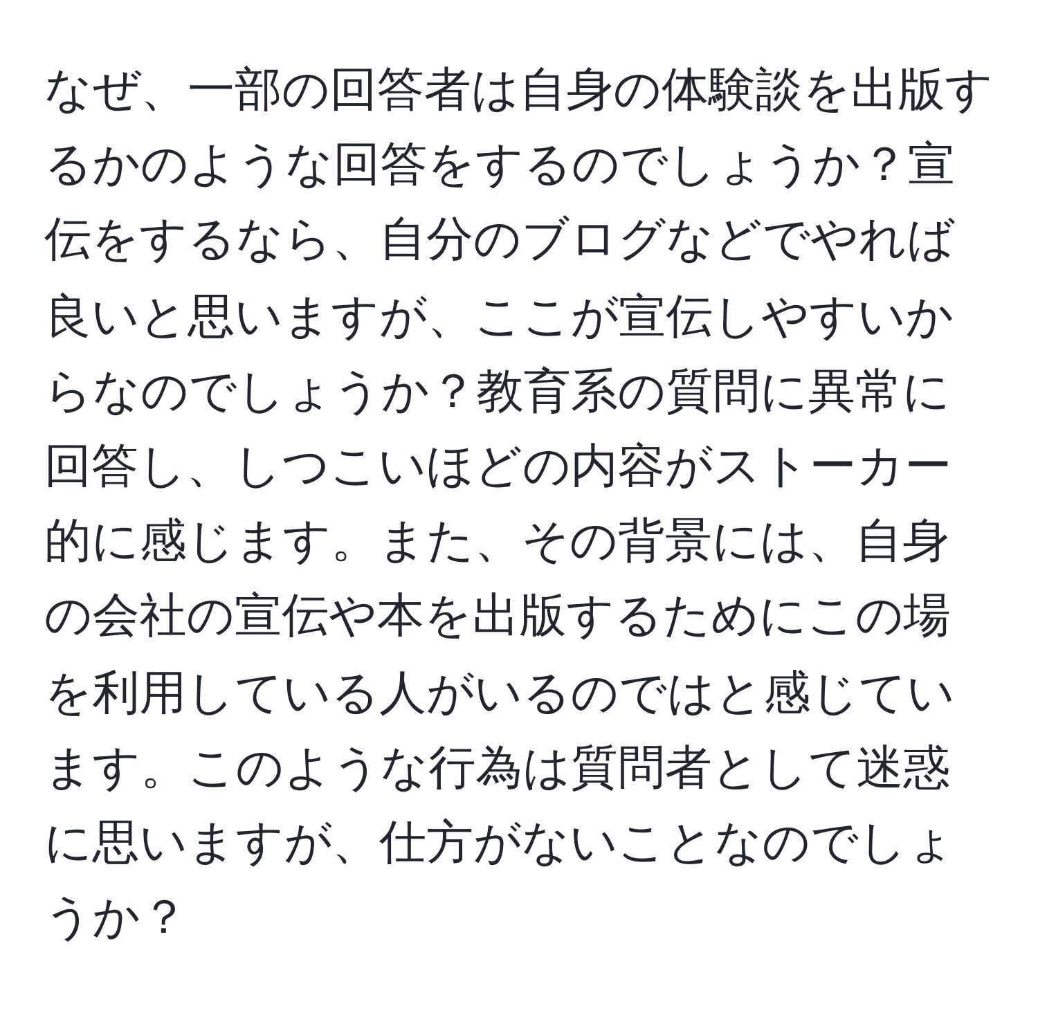 なぜ、一部の回答者は自身の体験談を出版するかのような回答をするのでしょうか？宣伝をするなら、自分のブログなどでやれば良いと思いますが、ここが宣伝しやすいからなのでしょうか？教育系の質問に異常に回答し、しつこいほどの内容がストーカー的に感じます。また、その背景には、自身の会社の宣伝や本を出版するためにこの場を利用している人がいるのではと感じています。このような行為は質問者として迷惑に思いますが、仕方がないことなのでしょうか？