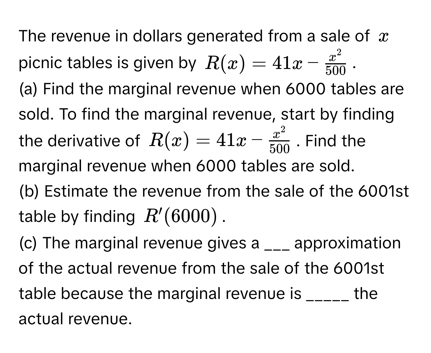 The revenue in dollars generated from a sale of $x$ picnic tables is given by $R(x) = 41x - fracx^2500$.

(a) Find the marginal revenue when 6000 tables are sold. To find the marginal revenue, start by finding the derivative of $R(x) = 41x - fracx^2500$. Find the marginal revenue when 6000 tables are sold.

(b) Estimate the revenue from the sale of the 6001st table by finding $R'(6000)$.

(c) The marginal revenue gives a ___ approximation of the actual revenue from the sale of the 6001st table because the marginal revenue is _____ the actual revenue.