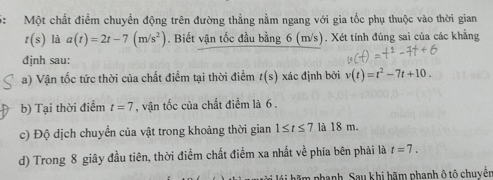 Một chất điểm chuyển động trên đường thắng nằm ngang với gia tốc phụ thuộc vào thời gian
t(s) là a(t)=2t-7(m/s^2). Biết vận tốc đầu bằng 6 (m/s). Xét tính đúng sai của các khẳng
định sau:
a) Vận tốc tức thời của chất điểm tại thời điểm t(s) xác định bởi v(t)=t^2-7t+10.
b) Tại thời điểm t=7 , vận tốc của chất điểm là 6.
c) Độ dịch chuyển của vật trong khoảng thời gian 1≤ t≤ 7 là 18 m.
d) Trong 8 giây đầu tiên, thời điểm chất điểm xa nhất về phía bên phải là t=7. 
hãm phanh. Sau khi hãm phanh ô tô chuyển