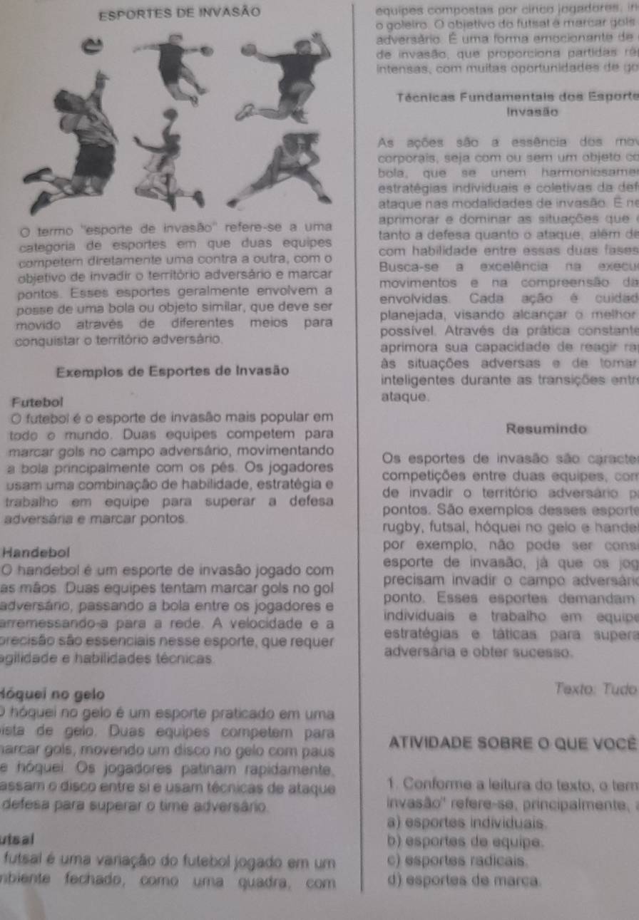 ESPORTES DE INVASÃO equipes compostas por cinco jogadores, in
o goleiro. O objetivo do futsal é marcar gois
adversário. É uma forma emocionante de
de invasão, que proporciona partidas rã
intensas, com muitas oportunidades de go
Técnicas Fundamentais dos Esporte
Invasão
As ações são a essência dos mov
corporais, seja com ou sem um objeto co
bola, que se unem harmoniosame r
estratégias individuais e coletivas da def
ataque nas modalidades de invasão. E ne
O termo ''esporte de invasão'' refere-se a uma aprimorar e dominar as situações que e
categoria de esportes em que duas equipes tanto a defesa quanto o ataque, além de
competem diretamente uma contra a outra, com o com habilidade entre essas duas fases 
Busca-se a excelência na execu
objetivo de invadir o território adversário e marcar
pontos. Esses esportes geralmente envolvem a movimentos e na compreensão da
posse de uma bola ou objeto similar, que deve ser envolvidas. Cada ação é cuidad
movido através de  diferentes meios para planejada, visando alcançar o melhor
possível. Através da prática constante
conquistar o território adversário.
aprimora sua capacidade de reagir ra
Exemplos de Esportes de Invasão às situações adversas e de tomar
inteligentes durante as transições entr
Futebol
ataque.
O futebol é o esporte de invasão mais popular em
todo o mundo. Duas equipes competem para
Resumindo
marcar gols no campo adversário, movimentando
a bola principalmente com os pês. Os jogadores Os esportes de invasão são caracte
competições entre duas equipes, com
usam uma combinação de habilidade, estratégia e de invadir o território adversário p
trabalho em equipe para superar a defesa pontos. São exempios desses esporte
adversária e marcar pontos
rugby, futsal, hóquei no gelo e hande
Handebol por exemplo, não pode ser cons
esporte de invasão, já que os jog
O handebol é um esporte de invasão jogado com precisam invadir o campo adversário
as mãos. Duas equipes tentam marcar gols no gol
adversário, passando a bola entre os jogadores e ponto. Esses esportes demandam
arremessando-a para a rede. A velocidade e a  individuais e trabalho em equip
precisão são essenciais nesse esporte, que requer estratégias e táticas para supera
agilidade e habilidades técnicas
adversária e obter sucesso.
Nóquei no gelo Texto: Tudo
O hóquei no gelo é um esporte praticado em uma
ista de gelo. Duas equipes competem para
harcar gols, movendo um disco no gelo com paus ATIVIDADE SOBRE O QUE VOCé
e hóquei. Os jogadores patinam rapidamente,
assam o disco entre si e usam técnicas de ataque 1. Conforme a leitura do texto, o ter
defesa para superar o time adversârio.
invasão'' refere-se, principalmente   
a) esportes individuals.
utsal b) esportes de equipe.
futsal é uma variação do futebol jogado em um c) esportes radicals.
nbiente fechado, como uma quadra, com d) esportes de marça