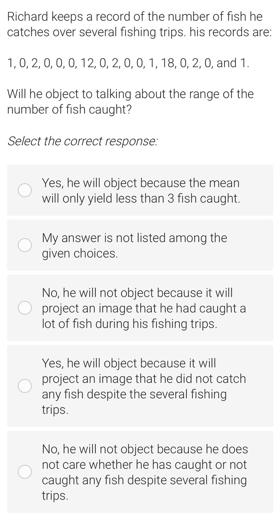 Richard keeps a record of the number of fish he
catches over several fishing trips. his records are:
1, 0, 2, 0, 0, 0, 12, 0, 2, 0, 0, 1, 18, 0, 2, 0, and 1.
Will he object to talking about the range of the
number of fish caught?
Select the correct response:
Yes, he will object because the mean
will only yield less than 3 fish caught.
My answer is not listed among the
given choices.
No, he will not object because it will
project an image that he had caught a
lot of fish during his fishing trips.
Yes, he will object because it will
project an image that he did not catch
any fish despite the several fishing
trips.
No, he will not object because he does
not care whether he has caught or not
caught any fish despite several fishing
trips.