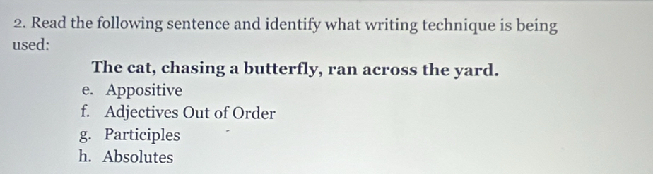 Read the following sentence and identify what writing technique is being
used:
The cat, chasing a butterfly, ran across the yard.
e. Appositive
f. Adjectives Out of Order
g. Participles
h. Absolutes