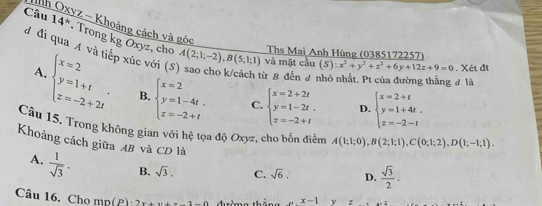 Tnh
*2 - Khoảng cách và góc
Câu 14^* Trong kg Oxyz, cho
đ đi qua A và tiếp xúc với (S
Ths Mai Anh Hùng (0385172257)
A(2;1;-2), B(5;1;1) và mặt cầu (S):x^2+y^2+z^2+6y+12z+9=0. Xét đt
A.
beginarrayl x=2 y=1+t z=-2+2tendarray. B. beginarrayl x=2 y=1-4t. z=-2+tendarray.
từ B đến đ nhỏ nhất. Pt của đường thắng đ là
C. beginarrayl x=2+2t y=1-2t. z=-2+tendarray. D. beginarrayl x=2+t y=1+4t. z=-2-tendarray.
Câu 15. Trong không gian với hệ tọa độ Oxyz, cho bốn điểm A(1;1;0), B(2;1;1), C(0;1;2), D(1;-1;1). 
Khoảng cách giữa AB và CD là
A.  1/sqrt(3) .
B. sqrt(3). C. sqrt(6). D.  sqrt(3)/2 . 
Câu 16. Cho mn(P)· 2x+y+z-3-0
,x-1 y z x· 2