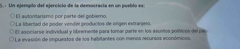 6.- Un ejemplo del ejercicio de la democracia en un pueblo es:
El autoritarismo por parte del gobierno.
La libertad de poder vender productos de origen extranjero.
El asociarse individual y libremente para tomar parte en los asuntos políticos del país.
La evasión de impuestos de los habitantes con menos recursos económicos.