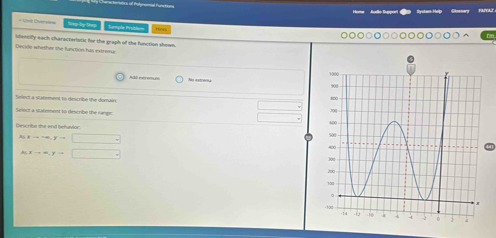 ry Characteristics of Polynomial Functions Audio Support System Help Glossary FAIYAZ
Home
< Unit Overview Step-by-Step Sample Problem Hints
Im
identify each characteristic for the graph of the function shown.
Decide whether the function has extrema:
 Add extremum No extrema
Select a statement to describe the domain: 
Select a statement to describe the range:
Describe the end behavior:
Asxto -∈fty , yto □
41
Asxto ∈fty , yto □