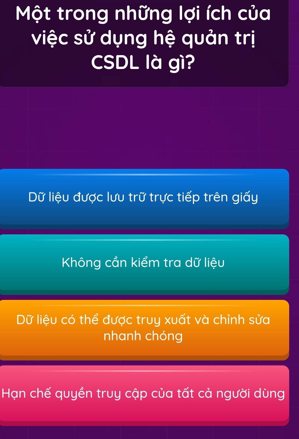 Một trong những lợi ích của
việc sử dụng hệ quản trị
CSDL là gì?
Dữ liệu được lưu trữ trực tiếp trên giấy
Không cần kiểm tra dữ liệu
Dữ liệu có thể được truy xuất và chỉnh sửa
nhanh chóng
Hạn chế quyền truy cập của tất cả người dùng