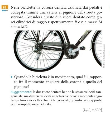 Nelle biciclette, la corona dentata azionata dai pedali è 
collegata tramite una catena al pignone della ruota po- 
steriore. Considera queste due ruote dentate come gu- 
sci cilindrici di raggio rispettivamente R e r, e masse M 
e m=M/2. 
Quando la bicicletta è in movimento, qual è il rappor- 
to fra il momento angolare della corona e quello del 
pignone? 
Suggerimento: le due ruote dentate hanno la stessa velocità tan- 
genziale, ma diverse velocità angolari. Se ricavi i momenti ango- 
lari in funzione della velocità tangenziale, quando fai il rapporto 
puoi semplificare le velocità.
[L_R/L_r=2R/r]