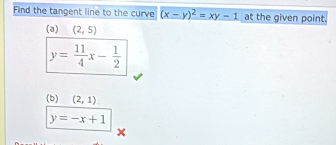 Find the tangent line to the curve (x-y)^2=xy-1 at the given point. 
(a) (2,5)
y= 11/4 x- 1/2 
(b) (2,1)
y=-x+1