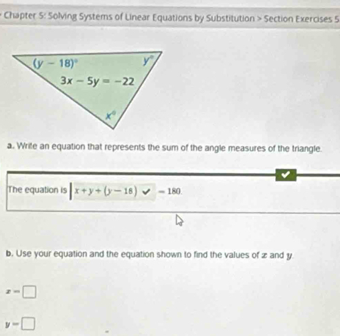 Chapter S: Solving Systems of Linear Equations by Substitution > Section Exercises 5
a. Write an equation that represents the sum of the angle measures of the triangle.
The equation is |x+y+(y-18)* -180.
b. Use your equation and the equation shown to find the values of zand y
x=□
y=□