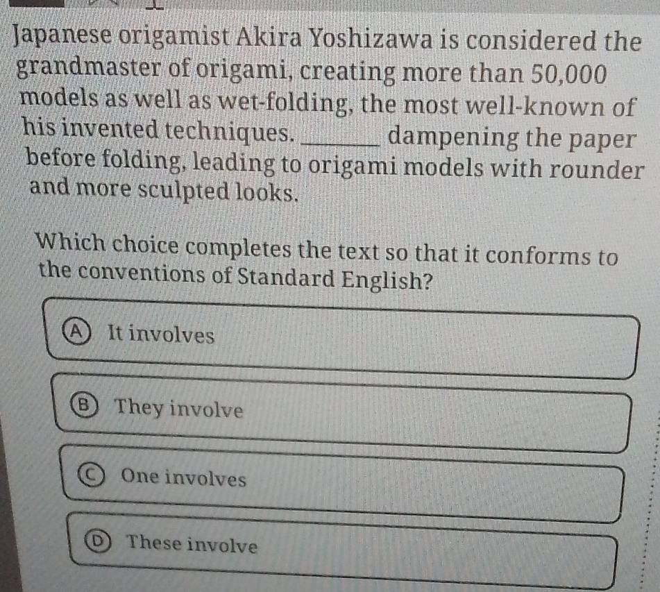 Japanese origamist Akira Yoshizawa is considered the
grandmaster of origami, creating more than 50,000
models as well as wet-folding, the most well-known of
his invented techniques. _dampening the paper
before folding, leading to origami models with rounder
and more sculpted looks.
Which choice completes the text so that it conforms to
the conventions of Standard English?
A It involves
B They involve
One involves
These involve