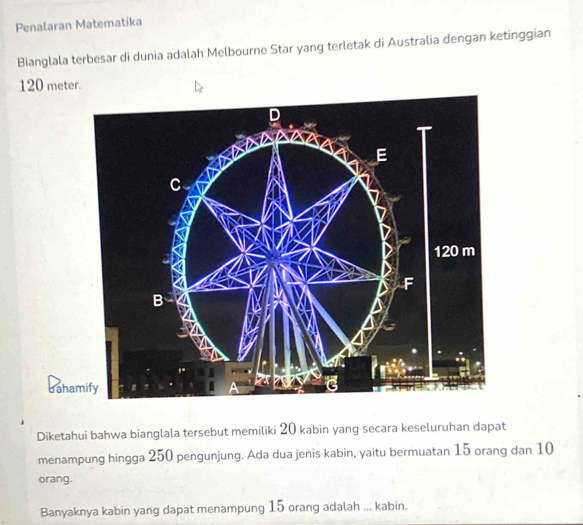 Penalaran Matematika 
Bianglala terbesar di dunia adalah Melbourne Star yang terletak di Australia dengan ketinggian
120 meter. 
da 
Diketahui bahwa bianglala tersebut memiliki 20 kabin yang secara keseluruhan dapat 
menampung hingga 250 pengunjung. Ada dua jenis kabin, yaitu bermuatan 15 orang dan 10
orang. 
Banyaknya kabin yang dapat menampung 15 orang adalah ... kabin.