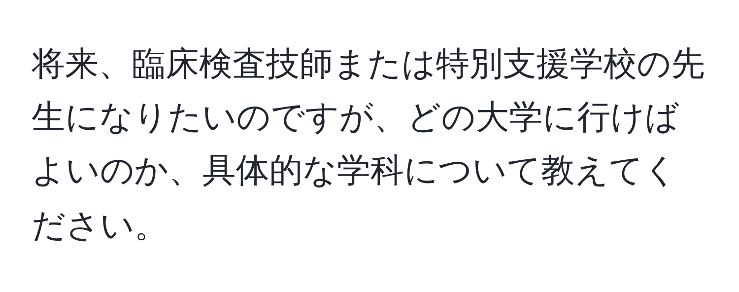 将来、臨床検査技師または特別支援学校の先生になりたいのですが、どの大学に行けばよいのか、具体的な学科について教えてください。