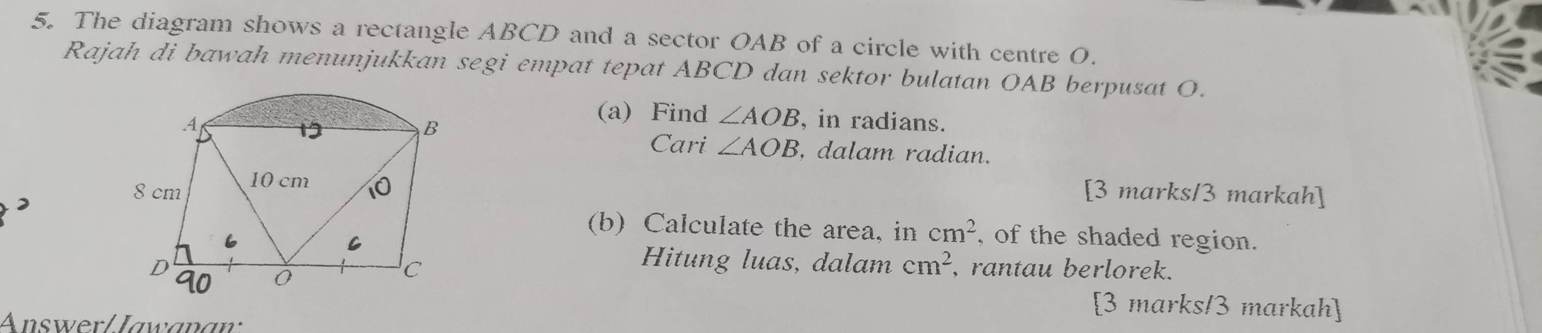 The diagram shows a rectangle ABCD and a sector OAB of a circle with centre 0. 
Rajah di bawah menunjukkan segi empat tepat ABCD dan sektor bulatan OAB berpusat O. 
(a) Find ∠ AOB
, in radians. 
Cari ∠ AOB , dalam radian. 
[3 marks/3 markah] 
(b) Calculate the area, in cm^2 , of the shaded region. 
Hitung luas, dalam cm^2
, rantau berlorek. 
[3 marks/3 markah] 
Answer/Jawanaw: