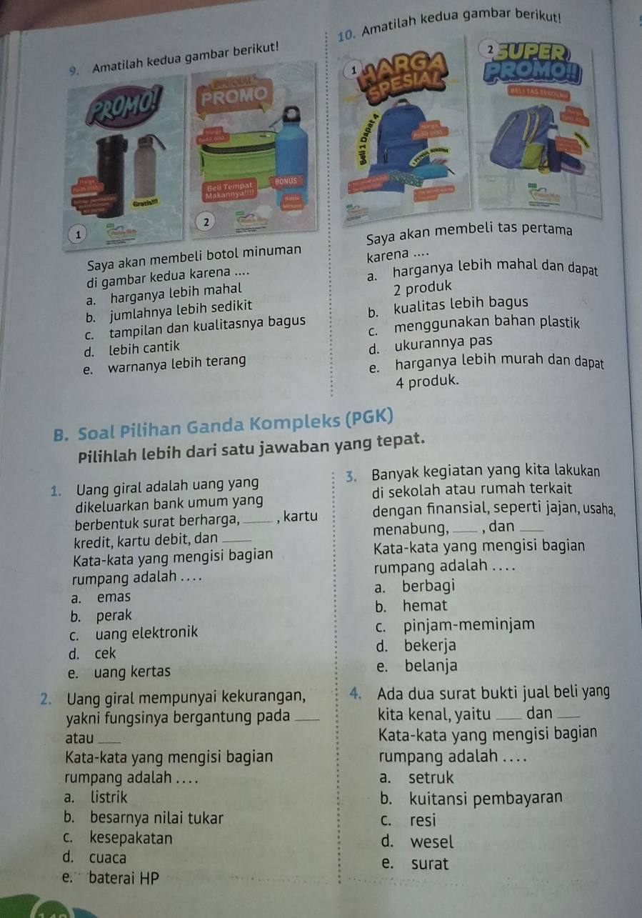 Amatilah kedua gambar berikut!
9. Amatilah kedua gambar berikut!
PROMO PROMO 
Reli Tempa BONUS
Makanny
Gratisill
2
1
Saya akan membeli botol minuman Saya akan 
di gambar kedua karena .... karena ....
a. harganya lebih mahal dan dapat
a. harganya lebih mahal
b. jumlahnya lebih sedikit 2 produk
c. tampilan dan kualitasnya bagus b. kualitas lebih bagus
c. menggunakan bahan plastik
d. lebih cantik
d. ukurannya pas
e. warnanya lebih terang e. harganya lebih murah dan dapat
4 produk.
B. Soal Pilihan Ganda Kompleks (PGK)
Pilihlah lebih dari satu jawaban yang tepat.
3. Banyak kegiatan yang kita lakukan
1. Uang giral adalah uang yang
dikeluarkan bank umum yang di sekolah atau rumah terkait
berbentuk surat berharga, _, kartu dengan finansial, seperti jajan, usaha,
kredit, kartu debit, dan _menabung, _, dan_
Kata-kata yang mengisi bagian Kata-kata yang mengisi bagian
rumpang adalah .. . . rumpang adalah .. . .
a. emas a. berbagi
b. perak b. hemat
c. uang elektronik c. pinjam-meminjam
d. cek
d. bekerja
e. uang kertas e. belanja
2. Uang giral mempunyai kekurangan, 4. Ada dua surat bukti jual beli yang
yakni fungsinya bergantung pada _kita kenal, yaitu _dan_
atau _ Kata-kata yang mengisi bagian
Kata-kata yang mengisi bagian rumpang adalah . . . .
rumpang adalah . . . . a. setruk
a. listrik b. kuitansi pembayaran
b. besarnya nilai tukar c. resi
c. kesepakatan d. wesel
d. cuaca e. surat
e. baterai HP