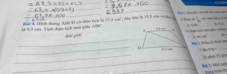 LUVEN
_
_
_
_
Bài 1. Khoanh vào chữ cái trước câu t
Bài 4. Hình thang ABCD có diện tích là 37, 5cm^2 , đáy lớn là 15,5 cm và đây nà a. Phân số  1/40  viết dưới dạng số thị
A. 0,40 B. 0,25
là 9,5 cm. Tính diện tích tam giác ABC. b. Diện tích tam giác vuông c
_
Bài giải
66cm^2 B. 
_
Bài 2. Điền số thích hợy
7tan 4u= _
_
_
26 phút 35 giãy
_
Bài 3. Một ngư
trung bình tro