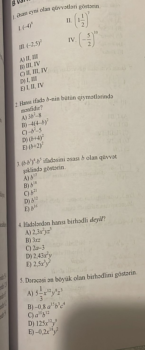 văn
1. Əsası eyni olan qüvvətləri göstərin
I.(-4)^8
II. (1 1/2 )^7
III. (-2,5)^2 IV. (- 5/2 )^10
A) II, III
B) III,ⅣV
C) II, III, IV
D) I, III
E) I, II, IV
2. Hansı ifadə b-nin bütün qiymətlərində
mənfidir?
A) 3b^2-8
B) -4(4-b)^2
C) -b^2-5
D) (b+4)^2
E) (b+2)^2
3. (b· b^3)^4· b^5 ifadəsini əsası b olan qüvvət
şəklində göstərin.
A) b^(17)
B) b^(18)
C) b^(21)
D) b^(12)
E) b^(16)
4. İfadələrdən hansı birhədli deyil?
A) 2, 3x^2yz^5
B) 3xz
C) 2a-3
D) 2,43x^2y
E) 2,5x^3y^2
5. Dərəcəsi ən böyük olan birhədlini göstərin.

A) 5 1/3 x^(12)y^8z^3
L B) -0,8a^(15)b^3c^4
C) a^(10)b^(12)
D) 125x^(12)y^9
E) -0,2x^(18)y^2