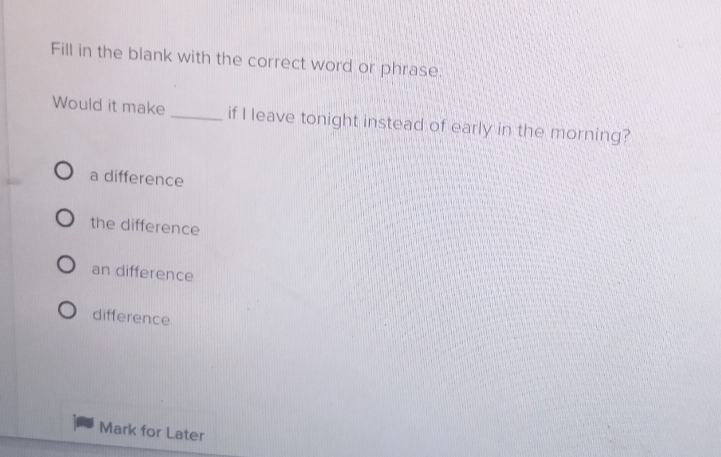 Fill in the blank with the correct word or phrase.
Would it make _if I leave tonight instead of early in the morning?
a difference
the difference
an difference
difference
Mark for Later