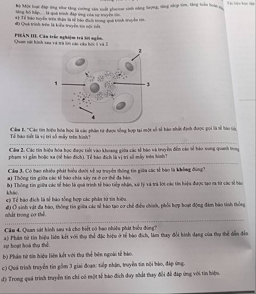 Tài liệu học tập
b) Một loạt đáp ứng như tăng cường sản xuất glucose sinh năng lượng, tăng nhịp tim, tăng tuần hoàn m
tăng hô hấp,.là quá trình đáp ứng của sự truyền tin.
c) Tế bào tuyến trên thận là tế bảo đích trong quá trình truyền tin.
d) Quá trình trên là kiểu truyền tin nội tiết.
PHÀN III. Câu trắc nghiệm trả lời ngắn.
Quan sát hình sau và trả lời các câu hỏi 1 và 2
_
Câu 1. “Các tín hiệu hóa học là các phân tử được tổng hợp tại một số tế bào nhất định được gọi là tế bào tiếu
_
Tế bào tiết là vị trí số mấy trên hình?
Câu 2. Các tín hiệu hóa học được tiết vào khoang giữa các tế bào và truyền đến các tế bào xung quanh trong
_
phạm vi gần hoặc xa (tế bào đích). Tế bào đích là vị trí số mấy trên hình?
Câu 3. Có bao nhiêu phát biểu dưới về sự truyền thông tin giữa các tế bào là không đúng?
a) Thông tin giữa các tế bào chỉa xảy ra ở cơ thể đa bào.
b) Thông tin giữa các tế bào là quá trình tế bào tiếp nhận, xử lý và trả lời các tín hiệu được tạo ra từ các tế bào
khác.
c) Tế bào đích là tế bào tổng hợp các phân tử tín hiệu.
d) Ở sinh vật đa bào, thông tin giữa các tế bào tạo cơ chế điều chinh, phối hợp hoạt động đảm bảo tính thống
_
nhất trong cơ thể.
Câu 4. Quan sát hình sau và cho biết có bao nhiêu phát biểu đúng?
a) Phân tử tín hiệu liên kết với thụ thể đặc hiệu ở tế bào đích, làm thay đổi hình dạng của thụ thể dẫn đến
sự hoạt hoá thụ thể.
b) Phân tử tín hiệu liên kết với thụ thể bên ngoài tế bào.
c) Quá trình truyền tin gồm 3 giai đoạn: tiếp nhận, truyền tin nội bào, đáp ứng.
d) Trong quá trình truyền tin chỉ có một tế bào đích duy nhất thay đổi để đáp ứng với tín hiệu.