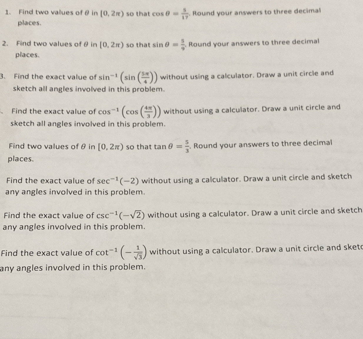 Find two values of θ in [0,2π ) so that cos θ = 5/17 . Round your answers to three decimal 
places. 
2. Find two values of θ in [0,2π ) so that sin θ = 5/9 . Round your answers to three decimal 
places. 
3、 Find the exact value of sin^(-1)(sin ( 5π /4 )) without using a calculator. Draw a unit circle and 
sketch all angles involved in this problem. 
、 Find the exact value of cos^(-1)(cos ( 4π /3 )) without using a calculator. Draw a unit circle and 
sketch all angles involved in this problem. 
Find two values of θ in [0,2π ) so that tan θ = 5/3 . Round your answers to three decimal 
places. 
Find the exact value of sec^(-1)(-2) without using a calculator. Draw a unit circle and sketch 
any angles involved in this problem. 
Find the exact value of csc^(-1)(-sqrt(2)) without using a calculator. Draw a unit circle and sketch 
any angles involved in this problem. 
Find the exact value of cot^(-1)(- 1/sqrt(3) ) without using a calculator. Draw a unit circle and sketo 
any angles involved in this problem.