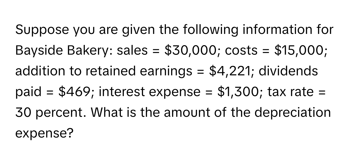 Suppose you are given the following information for Bayside Bakery: sales = $30,000; costs = $15,000; addition to retained earnings = $4,221; dividends paid = $469; interest expense = $1,300; tax rate = 30 percent. What is the amount of the depreciation expense?