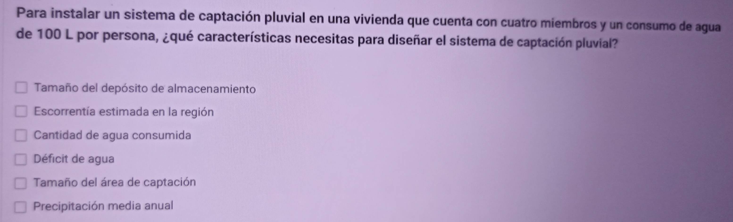 Para instalar un sistema de captación pluvial en una vivienda que cuenta con cuatro miembros y un consumo de agua
de 100 L por persona, ¿qué características necesitas para diseñar el sistema de captación pluvial?
Tamaño del depósito de almacenamiento
Escorrentía estimada en la región
Cantidad de agua consumida
Déficit de agua
Tamaño del área de captación
Precipitación media anual