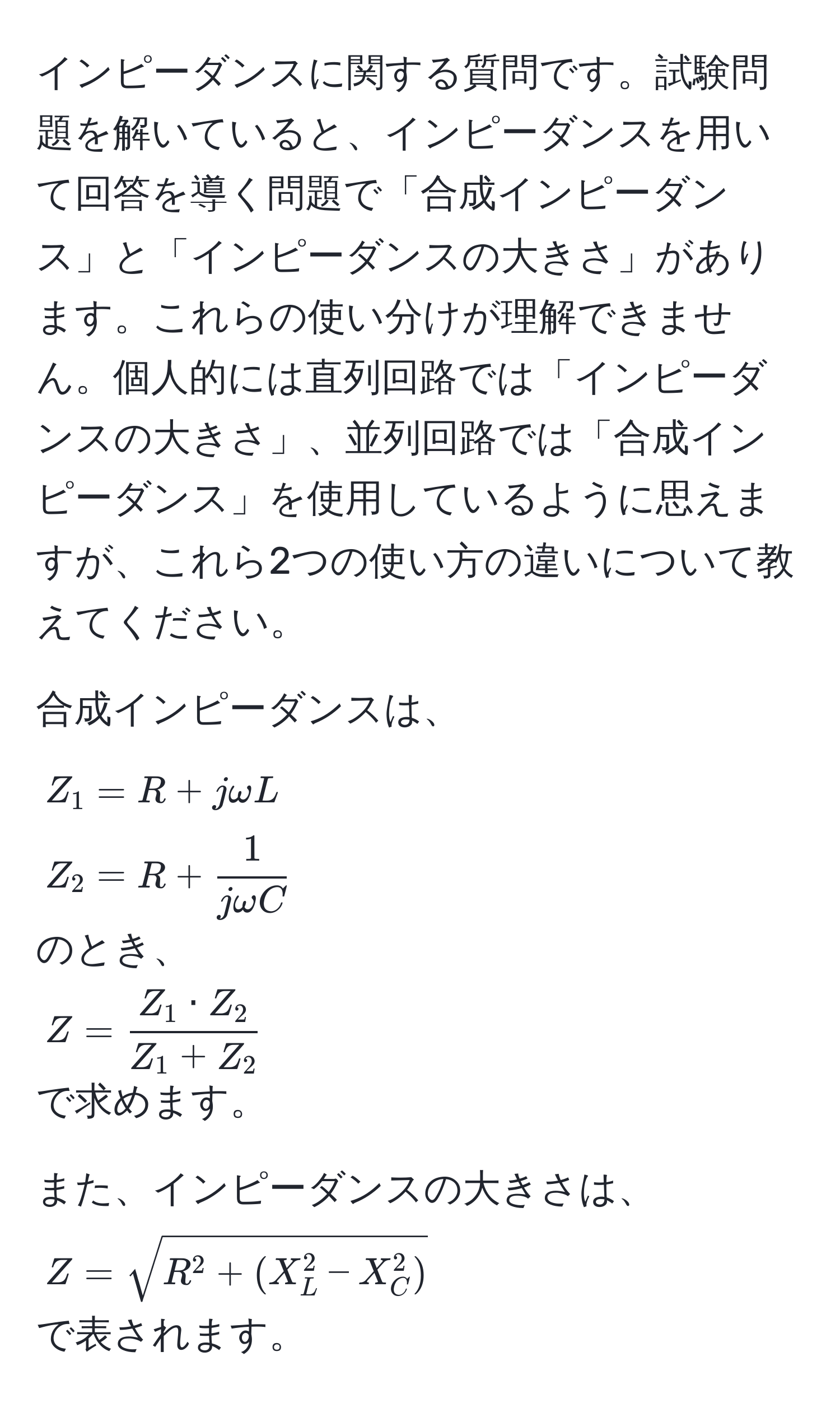 インピーダンスに関する質問です。試験問題を解いていると、インピーダンスを用いて回答を導く問題で「合成インピーダンス」と「インピーダンスの大きさ」があります。これらの使い分けが理解できません。個人的には直列回路では「インピーダンスの大きさ」、並列回路では「合成インピーダンス」を使用しているように思えますが、これら2つの使い方の違いについて教えてください。

合成インピーダンスは、  
$Z_1 = R + jomega L$  
$Z_2 = R +  1/jomega C $  
のとき、  
$Z =  Z_1 · Z_2/Z_1 + Z_2 $  
で求めます。

また、インピーダンスの大きさは、  
$Z = sqrtR^(2 + (X_L^2 - X_C^2))$  
で表されます。