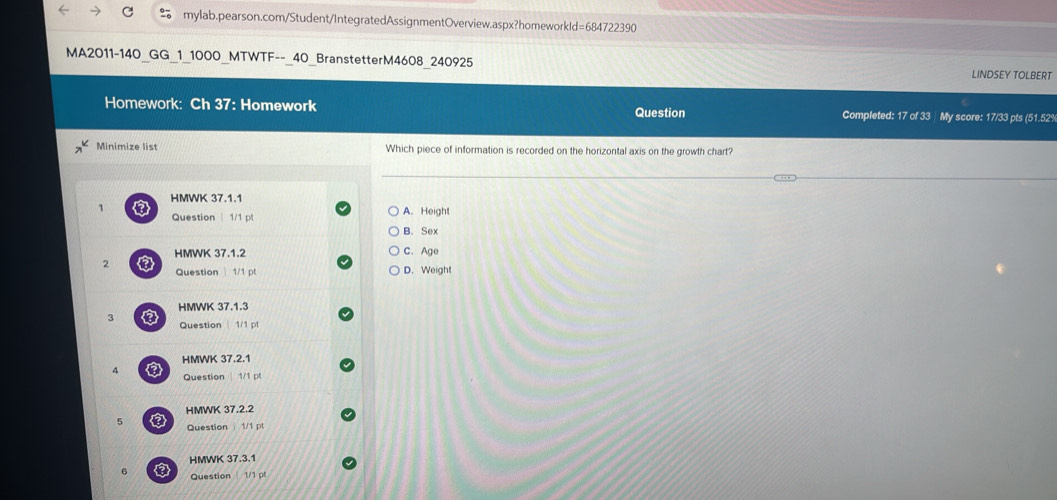 MA2011-140_GG_1_1000_MTWTF--_40_BranstetterM4608 240925 LINDSEY TOLBERT
Homework: Ch 37: Homework Question Completed: 17 of 33 My score: 17/33 pts (51.52%
Minimize list Which piece of information is recorded on the horizontal axis on the growth chart?
. 
HMWK 37.1.1
Question 1/1 A. Height
B. Sex
HMWK 37.1.2 C. Age
2
Question 1/1 p D. Weight
HMWK 37.1.3
3 Question 1/1 pt
HMWK 37.2.1
4 a
Question 1/1 
HMWK 37.2.2
5 a
Question 1/1 pt
HMWK 37.3.1
6 Question 1/1 pl