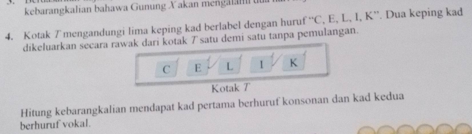 kebarangkalian bahawa Gunung Xakan mengalah uua 
4. Kotak T mengandungi lima keping kad berlabel dengan hurut f°C , E, L, I, K ”. Dua keping kad 
dikeluarkan secara rawak dari kotak 7 satu demi satu tanpa pemulangan.
C E L 1 K
Kotak T
Hitung kebarangkalian mendapat kad pertama berhuruf konsonan dan kad kedua 
berhuruf vokal.