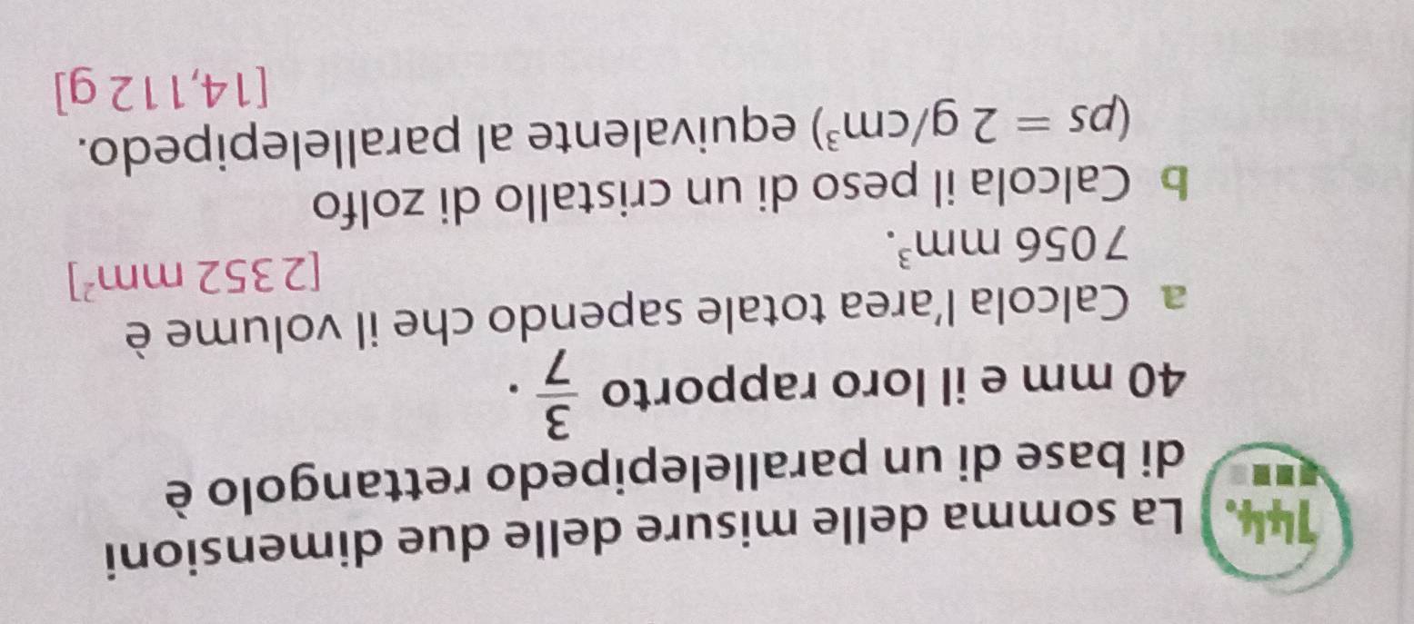 144.] La somma delle misure delle due dimensioni 
di base di un parallelepipedo rettangolo è
40 mm e il loro rapporto  3/7 . 
a Calcola l’area totale sapendo che il volume è
7056mm^3.
[2352mm^2]
b Calcola il peso di un cristallo di zolfo
(ps=2g/cm^3) equivalente al parallelepipedo.
[14,112g]