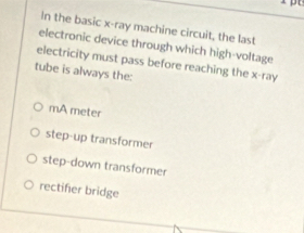 In the basic x -ray machine circuit, the last
electronic device through which high-voltage
electricity must pass before reaching the x -ray
tube is always the:
mA meter
step-up transformer
step-down transformer
rectifer bridge