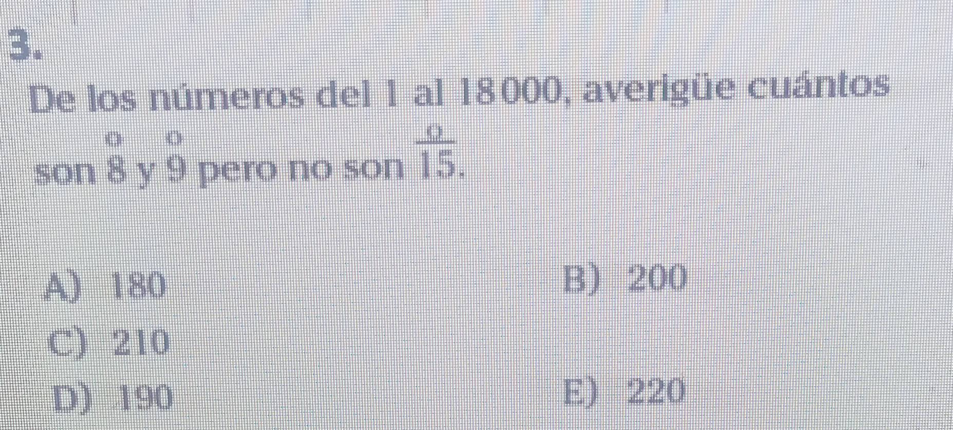 De los números del 1 al 18000, averigüe cuántos
beginarrayr _8 8endarray
son Y beginarrayr o 9endarray pero no son  o/15 .
A) 180
B) 200
C) 210
D) 190 E) 220