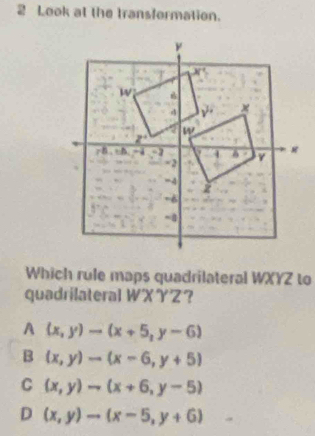 Look at the transformation.
Which rule maps quadrilateral WXYZ to
quadrilateral WXYZ？
A (x,y)to (x+5,y-6)
B (x,y)to (x-6,y+5)
C (x,y)to (x+6,y-5)
D (x,y)to (x-5,y+6)