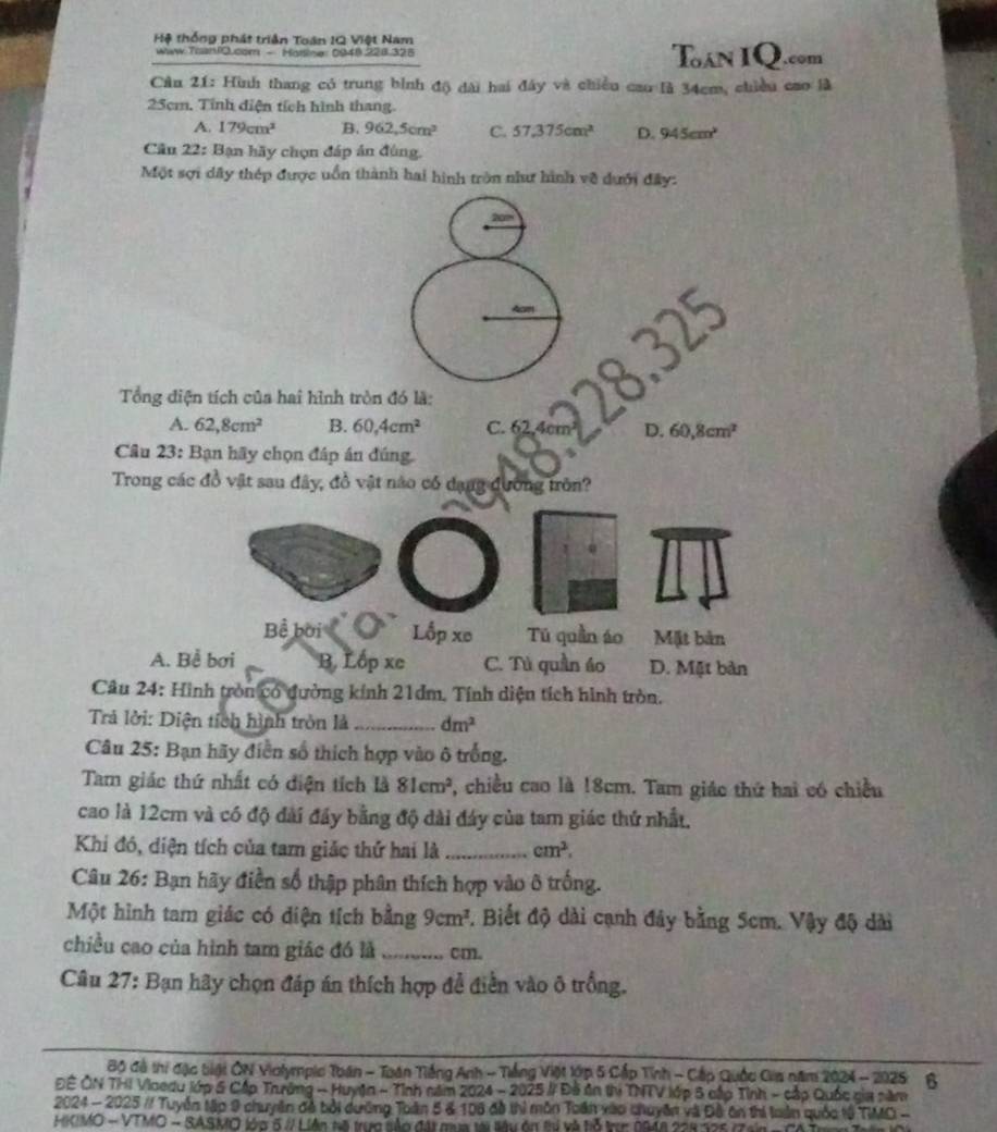 Hệ thống phát triận Toán IQ Việt Nam
www Tuan/Q.com - Hottine: 0948.228.325 Toán IQ.com
Cầu 21: Hình thang có trung bình độ dài hai đây và chiều cao là 34cm, chiều cao là
25cm. Tỉnh điện tích hình thang.
A. 179cm^2 B. 962,5cm^2 C. 57.375cm^2 D. 945cm^2
Cầu 22: Bạn hãy chọn đáp án đùng.
Một sợi dây thép được uồn thành hai hình tròn như hình về dưới đây:
Tổng điện tích của hai hình tròn đó là:
A. 62,8cm^2 B. 60,4cm^2 C. 62,4cm² D. 60,8cm^2
Câu 23: Bạn hãy chọn đáp án đúng
Trong các đồ vật sau đây, đồ vật nào có dạng đương tròn?
Bể bời Lốp xe Tú quần áo Mặt bản
A. Bể bơi B. Lốp xe C. Tù quần áo D. Mặt bàn
Câu 24: Hình tròn có đường kính 21dm. Tính diện tích hình tròn.
Trả lời: Diện tích hình tròn là_ dm^2
Câu 25: Bạn hãy điễn số thích hợp vào ô trống.
Tam giác thứ nhất có điện tích là 81cm^2 , chiều cao là !8cm. Tam giác thứ hai có chiều
cao là 12cm và có độ đài đầy bằng độ dài đáy của tam giác thứ nhất.
Khi đó, diện tích của tam giảc thứ hai là _ cm^2.
Câu 26: Bạn hãy điền số thập phân thích hợp vào ô trống.
Một hình tam giác có diện tích bằng 9cm^2. Biết độ dài cạnh đây bằng Scm. Vậy độ dài
chiều cao của hình tam giác đó là _cm.
Câu 27: Bạn hãy chọn đáp án thích hợp để điễn vào ô trống.
Bộ đà thi đặc biại ÔN Violympic Toán - Toán Tiếng Anh - Tiếng Việt lớp 5 Cấp Tỉnh - Cấp Quốc Gia năm 2024 - 2025 6
ĐÊ ÔN THI Vioedu lớp 5 Cấp Trưởng - Huyện - Tỉnh năm 2024 - 2025 # Đà ôn thị TNTV lớp 5 cấp Tỉnh - cấp Quốc cia năm
2024 - 2025 / Tuyển tập 9 chuyên đề bởi dường Toàn 5 & 106 đồ thì môn Toán xào chuyên và Đô ôn thi toàn quốc tổ TIMC -
HKIMO - VTMO - SASMO lớp 5 // Liên tà trực sàp đát ga tới ly ôn thị và tỗ trn 1948 228 325 (Tain -  C