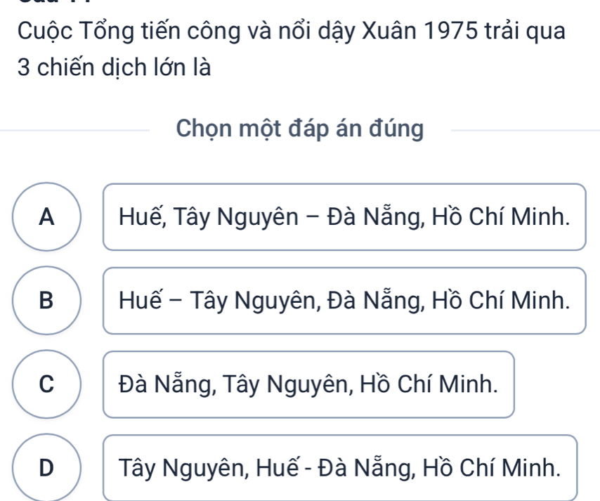 Cuộc Tổng tiến công và nổi dậy Xuân 1975 trải qua
3 chiến dịch lớn là
Chọn một đáp án đúng
A Huế, Tây Nguyên - Đà Nẵng, Hồ Chí Minh.
B Huế - Tây Nguyên, Đà Nẵng, Hồ Chí Minh.
C Đà Nẵng, Tây Nguyên, Hồ Chí Minh.
D Tây Nguyên, Huế - Đà Nẵng, Hồ Chí Minh.