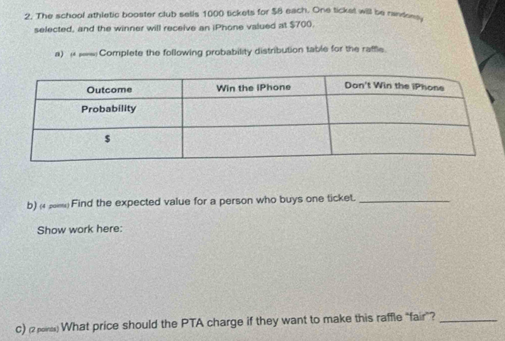 The school athletic booster club sells 1000 tickets for $8 each. One tickel will be random 
selected, and the winner will receive an iPhone valued at $700. 
a) 4μs Complete the following probability distribution table for the raftle. 
b) (4 2o) Find the expected value for a person who buys one ticket._ 
Show work here: 
C) (2 points) What price should the PTA charge if they want to make this raffle “fair”?_