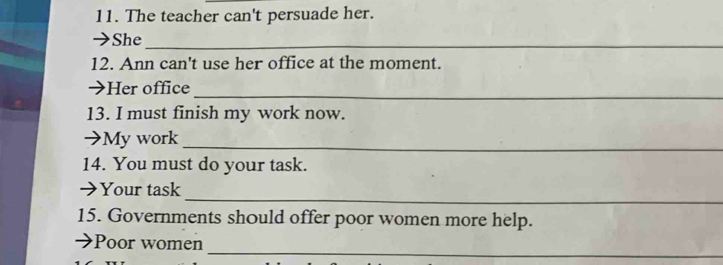 The teacher can't persuade her. 
→She_ 
12. Ann can't use her office at the moment. 
→Her office_ 
13. I must finish my work now. 
→My work_ 
14. You must do your task. 
_ 
➔Your task 
15. Governments should offer poor women more help. 
_ 
Poor women