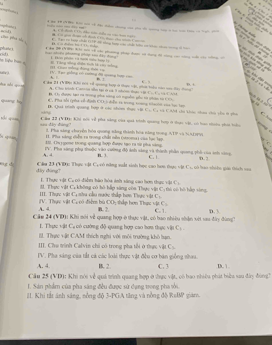 là
4
t
F=4
osphate).
g     ng  
đ âu  hó u
1 1
&à 5: Hình biểu diễn
+ ○
Câu 19 (VD): Khi nói về đặc điểm chung của pha tối quang hợp ở lai loài Đứa và Ngỗ, pháa
sphate).
biệu náo sau dây sai? A. Cổ định
acid). CO_2 đầu tiên diễn ra vào ban ngày CO_2 theo chu trình Canvin.
B. Cô giai đoạn cổ định
Thông hiể là F. Nếu đề chúng B.
từ tương tác tính điệ
cho pha tối C. Tạo ra hợp chất G3P để tổng hợp các chất hữu cơ khác nhau trong tổ hào
D. Có điểm bù CO thấp.
phate). bao nhiêu phương pháp sau đây đùng?
cid).
:  á   nh  đ iện gi
2F
a tí   ia táng g
I. Bón phân và tưới tiêu hợp lý. 161°.
ên liệu ban đị I. Tăng tổng diện tích lá cây trồng
Câu 20 (VD): Khi nói về các phương pháp được sử dụng đề năng cao năng suất cây trồng, có  t g  mới sẽ t q  khi đặt tro
B.
III. Gieo trồng đúng thời vụ.
ate).
IV. Tạo giống có cường độ quang hợp cao.
A. 1. B. 2. C. 3. D. 4
lội là 2 và vẫn
Câu 21 (VD): Khi nói về quang hợp ở thực vật, phát biểu nào sau đây đùng?
ha tối quan A. Chu trình Canvin tồn tại ở cá 3 nhóm thực vật C_3,C_4 v C 
B. O_2 được tạo ra trong pha sáng có nguồn gốc từ phân từ CO_2.
tích là 2.
quang họ C. Pha tối (pha cố định CO_2) diễn ra trong xoang tilacôit của lục lạp.
ng là 10 º
D. Quả trình quang hợp ở các nhóm thực vật C_3.C_4 và CAM chi khác nhau chủ yếu ở pha C.3cr
sáng
tối quan Câu 22 (VD): Khi nói về pha sáng của quá trình quang hợp ở thực vật, có bao nhiêu phát biểu
sau đây đúng?
trong c
I. Pha sáng chuyển hóa quang năng thành hóa năng trong ATP và NADPH.
i quan
II. Pha sáng diễn ra trong chất nền (stroma) của lục lạp.
^10^(-7)C
III. Oxygene trong quang hợp được tạo ra từ pha sảng.
C
au 
IV. Pha sáng phụ thuộc vào cường độ ánh sáng và thành phần quang phổ của ánh sáng.
A. 4. B. 3. C. 1. D. 2.
hún
ng độ  Câu 23 (VD): Thực vật C4 có năng suất sinh học cao hơn thực vật ở C· a, có bao nhiêu giải thích sau
đây đúng?
I. Thực vật C_4 có điểm bảo hòa ánh sáng cao hơn thực vật C_3.
II. Thực vật C_4 không có hô hấp sáng còn Thực vật C_3 thì có hô hấp sáng.
III. Thực vật C_4 nhu cầu nước thấp hơn Thực vật C_3.
IV. Thực vật C_4 có điểm bù CO_2 thấp hơn Thực vật C_3.
A. 4. B. 2. C. 1. D. 3.
Câu 24 (VD): Khi nói về quang hợp ở thực vật, có bao nhiêu nhận xét sau đây đúng?
I. Thực vật C_4 có cường độ quang hợp cao hơn thực vật C_3.
II. Thực vật CAM thích nghi với môi trường khô hạn.
III. Chu trình Calvin chỉ có trong pha tối ở thực vật C_3.
IV. Pha sáng của tất cả các loài thực vật đều cơ bản giống nhau.
A. 4. B. 2. C. 3 .D. 1.
Câu 25 (VD): Khi nói về quá trình quang hợp ở thực vật, có bao nhiêu phát biểu sau đây đúng?
I. Sản phẩm của pha sáng đều được sử dụng trong pha tối.
II. Khi tắt ánh sáng, nồng độ 3-PGA tăng và nồng độ RuBP giảm.