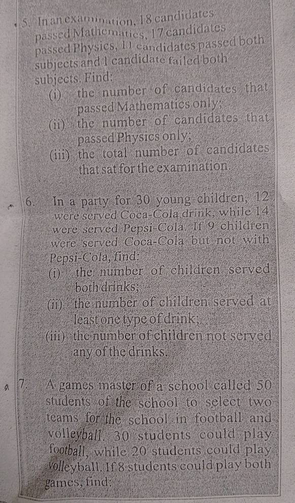 In an examination, 18 candidates 
passed Mathematies, 17 candidates 
passed Physics, 1 1 candidates passed both 
subjects and 1 candidate failed both 
subjects. Find: 
(i) the number of candidates that 
passed Mathematics only; 
(ii) the number of candidates that 
passed Physics only; 
(iii) the total number of candidates 
that sat for the examination 
6. In a party for 30 young children, 12
were served Coca-Cola drink, while 14
were served Pepsi-Cola. If 9 children 
were served Coca-Cola but not with 
Pepsi-Cola, find: 
(i) the number of children served 
both drinks; 
(ii) the number of children served at 
least one type of drink; 
(iii) the number of children not served 
any of the drinks. 
A 7. A games master of a school called 50
students of the school to select two 
teams for the school in football and . 
volleyball. 30 students could play 
football, while 20 students could play 
olleyball. If 8 students could play both 
games, find: