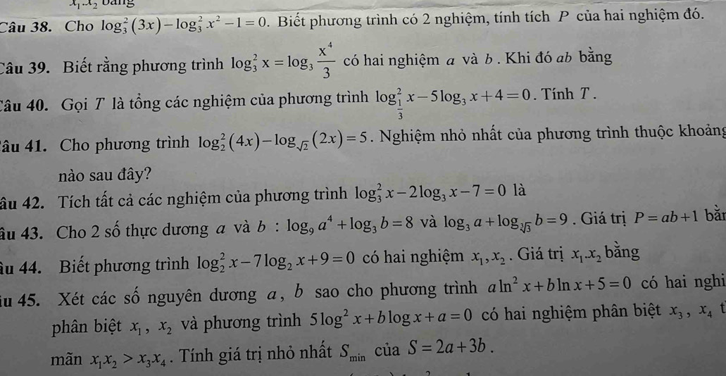 x_1.x_2 Dang
Câu 38. Cho log _3^(2(3x)-log _3^2x^2)-1=0.  Biết phương trình có 2 nghiệm, tính tích P của hai nghiệm đó.
Câu 39. Biết rằng phương trình log _3^(2x=log _3) x^4/3  có hai nghiệm a và b . Khi đó ab bằng
Câu 40. Gọi T là tổng các nghiệm của phương trình log _ 1/3 ^2x-5log _3x+4=0.  Tính T .
đâu 41. Cho phương trình log _2^(2(4x)-log _sqrt(2))(2x)=5. Nghiệm nhỏ nhất của phương trình thuộc khoảng
nào sau đây?
ầu 42. Tích tất cả các nghiệm của phương trình log _3^(2x-2log _3)x-7=0 là
âu 43. Cho 2 số thực dương a và b:log _9a^4+log _3b=8 và log _3a+log _sqrt[3](3)b=9.  Giá trị P=ab+1 bǎ
âu 44. Biết phương trình log _2^(2x-7log _2)x+9=0 có hai nghiệm x_1,x_2. Giá trị x_1.x_2 bǎng
iu 45. Xét các số nguyên dương α, b sao cho phương trình aln^2x+bln x+5=0 có hai nghi
phân biệt x_1,x_2 và phương trình 5log^2x+blog x+a=0 có hai nghiệm phân biệt x_3,x_4 t
mãn x_1x_2>x_3x_4. Tính giá trị nhỏ nhất S_min của S=2a+3b.