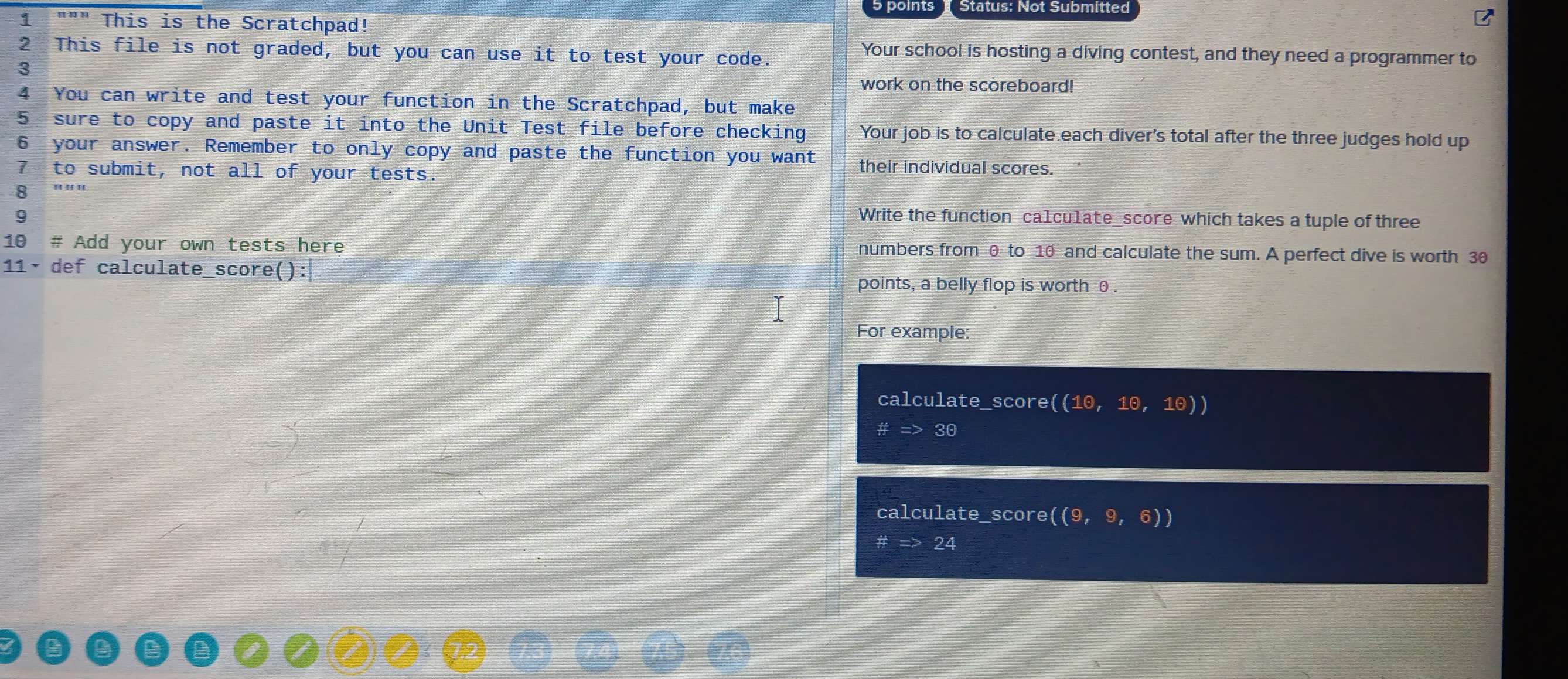 Status: Not Submitted 
1 """ This is the Scratchpad! 
2 This file is not graded, but you can use it to test your code. 
Your school is hosting a diving contest, and they need a programmer to 
3 
work on the scoreboard! 
4 You can write and test your function in the Scratchpad, but make 
5 sure to copy and paste it into the Unit Test file before checking Your job is to calculate each diver's total after the three judges hold up 
6 your answer. Remember to only copy and paste the function you want their individual scores. 
7 to submit, not all of your tests. 
8 « « « 
9 Write the function ca1cu1ate_score which takes a tuple of three 
10 # Add your own tests here numbers from θ to 10 and calculate the sum. A perfect dive is worth 30
11· def calculate_score(): points, a belly flop is worth θ. 
For example: 
calculate_score( ((1θ ,1θ ,1θ ))
# => 3odot
calculate_score ((9,9,6))
24