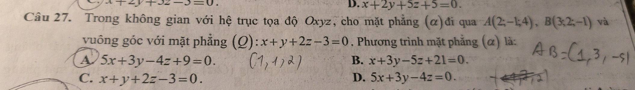 x+2y+3z-3=0.
D. x+2y+5z+5=0. 
Câu 27. Trong không gian với hệ trục tọa độ Oxyz, cho mặt phẳng (α)đi qua A(2;-1;4), B(3;2;-1) và
vuông góc với mặt phẳng (Q): x+y+2z-3=0. Phương trình mặt phẳng (α) là:
A 5x+3y-4z+9=0.
B. x+3y-5z+21=0.
C. x+y+2z-3=0. D. 5x+3y-4z=0.