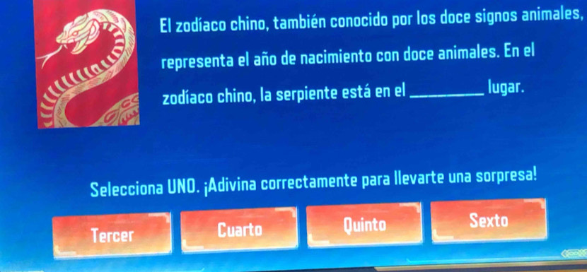 El zodíaco chino, también conocido por los doce signos animales,
representa el año de nacimiento con doce animales. En el
zodíaco chino, la serpiente está en el _lugar.
Selecciona UNO. ¡Adivina correctamente para llevarte una sorpresa!
Tercer Cuarto Quinto
Sexto