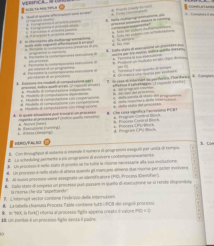 VERIFICA... le CoNU
d. Pronto (ready-to-run).
SCELTA MULTIPLA
COMPLETAMEI
1. Quali di queste affermazioni sono errate? e. Finito (terminated).
(2 risposte esatte)
processi possono essere in running
b. Il programma è un'entità attiva. 5. Nella multiprogrammazione, più
1. Completa il dia
a. Il programma è un'entità passiva.
contemporaneamente?
a. Solo nei sistemi multiprocessore.
c. Il processo è un'entità passiva.
d. Il processo è un'entità attiva.
quale delle seguenti affermazioni è errata? b. Solo nei sistemi con schedulazione.
2. In riferimento alla multiprogrammazione, c. Sì, sempre.
a. Richiede la contemporanea presenza di più d. No, mai.
b. Permette la contemporanea esecuzione di 6. Dallo stato di esecuzione un processo può
uscire per tre motivi, indica quello inesatto
programmi in memoria.
a. Termina la sua esecuzione.
più processi.
c. Permette la contemporanea esecuzione di b. Produce un risultato errato (tipo division
più istanze di un programma. per O).
d. Permette la contemporanea esecuzione di c. Termina il suo quanto di tempo.
più istanze di un processo.
d. Gli manca una risorsa per evolvere.
3. Esistono tre modelli di computazione per i 7. In caso di interrupt da periferica, l'hardware 2. Complet
processi, indica quelli errati. (2 risposte errate) effettua il salvataggio: (3 risposte esɑtte)
a. Modello di computazione indipendente.
b. Modello di computazione dipendente. a. del program counter.
b. dei dati del processo.
c. Modello di computazione con cooperazione. c. della parola di stato del programma.
d. Modello di computazione con competizione. d. della maschera delle interruzioni.
e. Modello di computazione con integrazione. e. dello stato del processo.
4. In quale situazione può trovarsi un processo 8. Che cosa significa l’acronimo PCB?
rispetto al processore? (Indica quella inesatta) a. Program Control Block.
a. Nuovo (new).
b. Esecuzione (running). b. Process Control Block.
c. Process CPU Block.
c. Attesa (sleeping). d. Program CPU Block.
VERO/FALSO M 3. Con
1. Con throughput di sistema si intende il numero di programmi eseguiti per unità di tempo. V
2. Lo scheduling permette a più programmi di evolvere contemporaneamente. v
3. Un processo è nello stato di pronto se ha tutte le risorse necessarie alla sua evoluzione. v
4. Un processo è nello stato di attesa quando gli mancano almeno due risorse per poter evolvere.
5. Al nuovo processo viene assegnato un identificatore (PID, Process IDentifier).
6. Dallo stato di sospeso un processo può passare in quello di esecuzione se si rende disponibile
v
la risorsa che sta “'aspettando”.
7. L’interrupt vector contiene l'indirizzo delle interruzioni.
V
8. La tabella chiamata Process Table contiene tutti i PCB dei singoli processi. V
9. In *NIX, la fork() ritorna al processo figlio appena creato il valore PID=0 V
10. Un zombie è un processo figlio senza il padre.
V
10