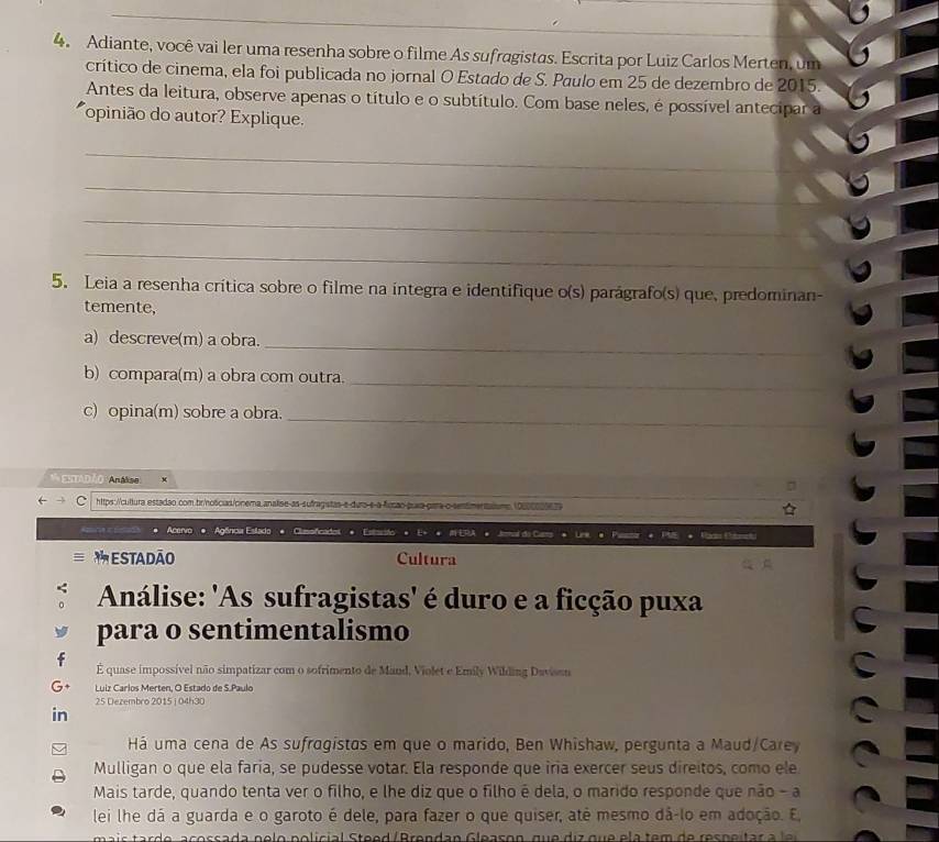 Adiante, você vai ler uma resenha sobre o filme As sufragistas. Escrita por Luiz Carlos Merten, um
crítico de cinema, ela foi publicada no jornal O Estado de S. Paulo em 25 de dezembro de 2015.
Antes da leitura, observe apenas o título e o subtítulo. Com base neles, é possível antecipar a
opinião do autor? Explique.
_
_
_
_
5. Leia a resenha crítica sobre o filme na integra e identifique o(s) parágrafo(s) que, predominan-
temente,
a) descreve(m) a obra.
_
b) compara(m) a obra com outra._
c) opina(m) sobre a obra._
A entadão Análise
https://cultura estadao.com.brinoscias/cinema analise-as-sufragistas e duro-e a fucão prara para o sentimentaisme.10000605679
Acervo Agênca Eslado Clisoficades
ESTADÃO Cultura
Análise: 'As sufragistas' é duro e a ficção puxa
para o sentimentalismo
É quase impossível não simpatizar com o sofrimento de Mand, Violet e Emily Wilding Davisan
Luiz Carlos Merten, O Estado de S.Paulo
25 Dezembro 2015 i 04h30
in
Há uma cena de As sufragístas em que o marido, Ben Whishaw, pergunta a Maud/Carey
Mulligan o que ela faría, se pudesse votar. Ela responde que iria exercer seus direitos, como ele
Mais tarde, quando tenta ver o filho, e lhe diz que o filho é dela, o marido responde que não - a
lei lhe dá a guarda e o garoto é dele, para fazer o que quiser, atê mesmo dá-lo em adoção. E,
acossa da n e lo policial teed / Brendan Gleason, que  di z que e la tem   de res n ei ta  a li