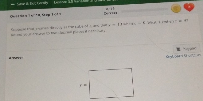 Save & Exit Certify  Lesson: 3.5 Variation ad  M
0/10 2
Question 1 of 10, Step 1 of 1 Correct
Suppose that v varies directly as the cube of r, and that y=10 when x=8. What is  when x=9 7
Round your answer to two decimal places if necessary.
Keypad
Answer
Keyboard Shortcuts