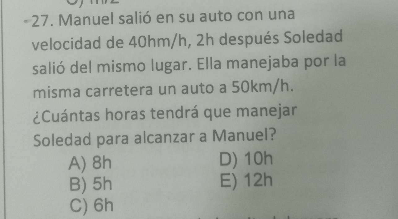 Manuel salió en su auto con una
velocidad de 40hm/h, 2h después Soledad
salió del mismo lugar. Ella manejaba por la
misma carretera un auto a 50km/h.
¿Cuántas horas tendrá que manejar
Soledad para alcanzar a Manuel?
A) 8h
D) 10h
B) 5h E) 12h
C) 6h