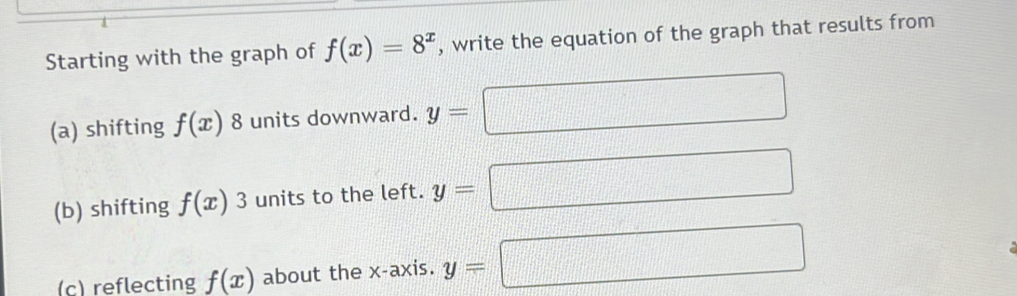 Starting with the graph of f(x)=8^x , write the equation of the graph that results from 
(a) shifting f(x) 8 units downward. y=
□ 
(b) shifting f(x)3 units to the left. y=
□ 
(c) reflecting f(x) about the x-axis. y=