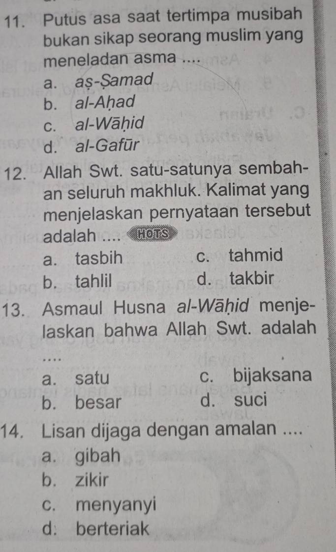 Putus asa saat tertimpa musibah
bukan sikap seorang muslim yang
meneladan asma ....
a. aş-$amad
b. al-Aḥad
c. al-Wāḥid
d. al-Gafūr
12. Allah Swt. satu-satunya sembah-
an seluruh makhluk. Kalimat yang
menjelaskan pernyataan tersebut
adalah HOTS
a. tasbih c. tahmid
b. tahlil d. takbir
13. Asmaul Husna al-Wāḥid menje-
laskan bahwa Allah Swt. adalah
…
a. satu c. bijaksana
b. besar d. suci
14. Lisan dijaga dengan amalan ....
a. gibah
b. zikir
c. menyanyi
d: berteriak