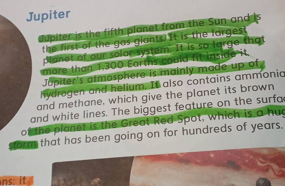 Jupiter 
Jupiter is the fifth planet from the Sun and is 
the first of the gas giants.It is the largest 
planet of our solar system. It is so large that 
more than 1,300 Earths could fit inside it. 
Jupiter's atmosphere is mainly made up of 
hydrogen and helium. It also contains ammonic 
and methane, which give the planet its brown 
and white lines. The biggest feature on the surfa 
of the planet is the Great Red Spot, which is a huc 
storm that has been going on for hundreds of years. 
ns: it