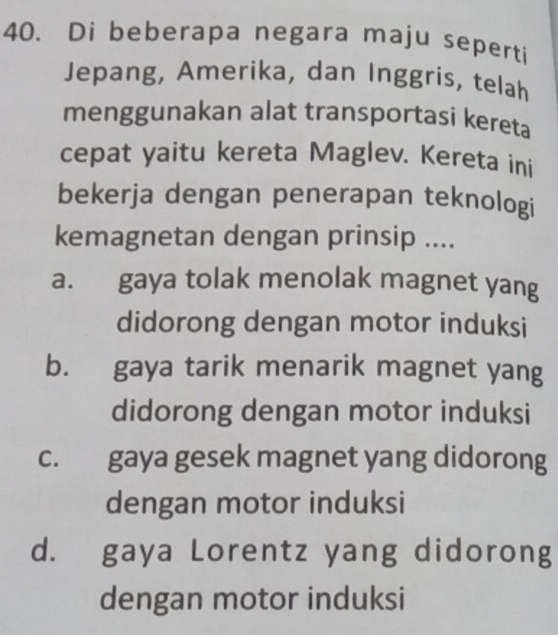 Di beberapa negara maju seperti
Jepang, Amerika, dan Inggris, telah
menggunakan alat transportasi kereta
cepat yaitu kereta Maglev. Kereta ini
bekerja dengan penerapan teknologi
kemagnetan dengan prinsip ....
a. gaya tolak menolak magnet yang
didorong dengan motor induksi
b. gaya tarik menarik magnet yang
didorong dengan motor induksi
c. gaya gesek magnet yang didorong
dengan motor induksi
d. gaya Lorentz yang didorong
dengan motor induksi